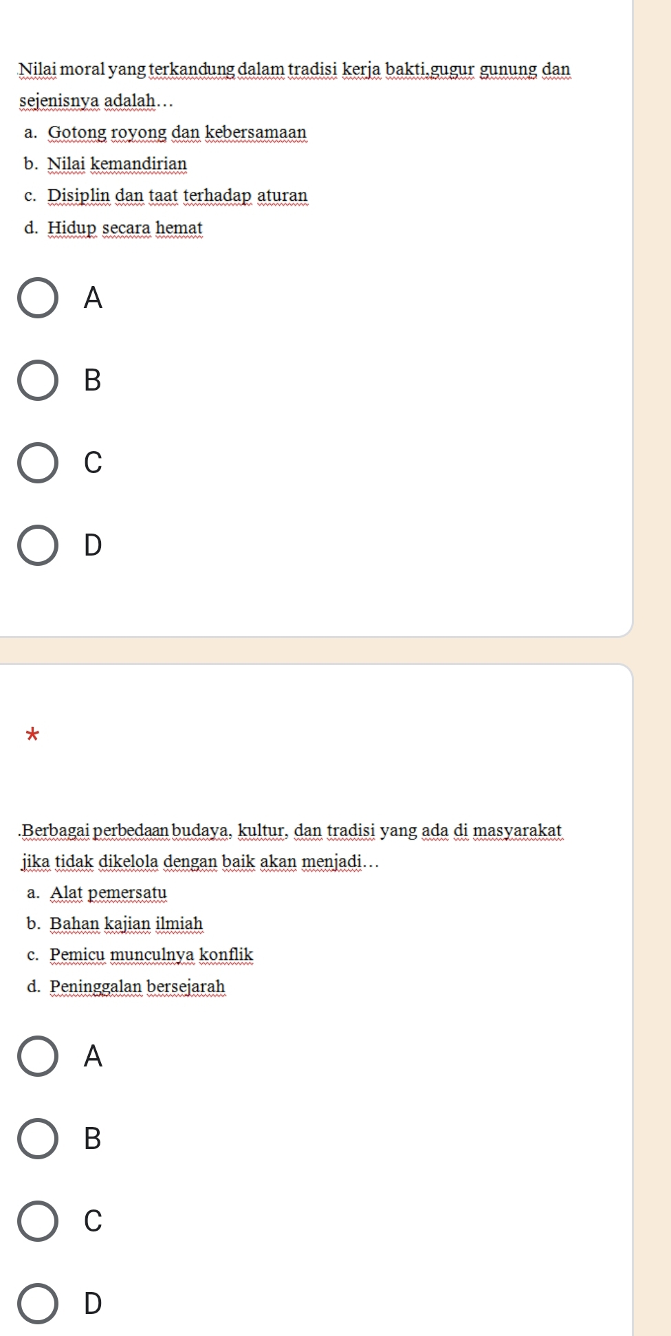 Nilai moral yang terkandung dalam tradisi kerja bakti.gugur gunung dan
sejenisnya adalah…
a. Gotong royong dan kebersamaan
b. Nilai kemandirian
c. Disiplin dan taat terhadap aturan
d. Hidup secara hemat
A
B
C
D
*
.Berbagai perbedaan budaya, kultur, dan tradisi yang ada di masyarakat
jika tidak dikelola dengan baik akan menjadi…
a. Alat pemersatu
b. Bahan kajian ilmiah
c. Pemicu munculnya konflik
d. Peninggalan bersejarah
A
B
C
D