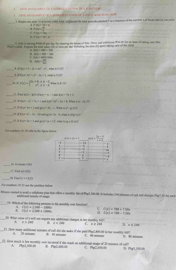 GIVE AN EXAMPLE OF A REPRESENTATION OF A FUNCTION
2. GIVE AN EXAMPLE OF A REPRESENTATION OF A PIECE-WISE FUNCTION
3. Reighn can paint 10 artworks every hour. Expresses the total artworks painted P as a function of the number n of hours that he can paint.
A P(n)=10+n
R P(n)= 10/n 
C P(n)=10n
D. P(n)=10-n
_4. Julie is earning P400.00 per day for cleaning the house of Mrs. Perez and additional P30.00 for an hour of taking care Mrs.
Perez's child. Express the total salary (S) of Julie per day including the time (h) spent taking care of the child.
A. S(h)=400+30h
B. S(h)=400-30h
C. S(h)=400(330h)
D. S(h)= 400/30h 
_8 Iff(x)=5-2x+4x^2-x^3 , what is f(3)?
_9. Iff(x)=3x^3+x^2-3x+1 , what is f(2)?
_10. IF f(x)=beginarrayl 2x+8,x≤ -2 x^2,x>-2endarray. What is f(-1)?
_1 1. Find h(2)+d(3) ifh(x)=x-1 and d(x)=7x+3,
_12. ift(x)=-x^2+7x+1 and r(x)=5x^2-2x+8 , What is (t-r)(-3) ?
_13. Iff(x)=4x+2 and g(x)=3x-1. What is (f-g)(5)?
__14 Iff(x)=x^2-5x-24 and g(x)=2x-6, what is (fg)(x)?
_15. Iff(x)=2x+3 and g(x)=(x+1)^2 , what is (gcirc f)(x)?
For numbers 16-18 refer to the figure below:
_16. Evaluate r(4)
_17. Find s(r(3))
_18. Find (scirc r)(2)
For numbers 19-23 use the problem below
Rhiann wanted to avail a cellphone plan that offers a monthly fee of Php2,500.00. It includes 240 minutes of call and charges Php7.50 for each
additional minute of usage.
_19. Which of the following pertains to the monthly cost function?
A. C(x)=2,500-1800x C. C(x)=700+7.50x
B. C(x)=2,500+1800x
D. C(x)=700-7.50x
_20. What value of x will not require any additional charges in her monthly bill?
A. x>240 B. x<240</tex> C. x≥ 240 D. x≤ 240
_21. How many additional minutes of call did she make if she paid Php2,800.00 in her monthly bill?
A. 20 minutes B. 40 minutes C. 60 minutes D. 80 minutes
_22. How much is her monthly cost incurred if she made an additional usage of 20 minutes of call?
A. Php2 ,500. 00 B. Php2,600.00 C. Php2,650.00 D. Php3,350.00