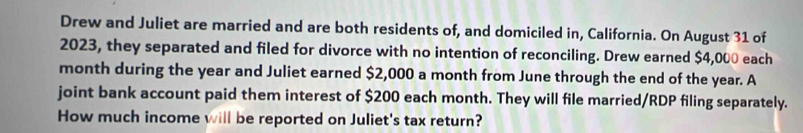 Drew and Juliet are married and are both residents of, and domiciled in, California. On August 31 of 
2023, they separated and filed for divorce with no intention of reconciling. Drew earned $4,000 each
month during the year and Juliet earned $2,000 a month from June through the end of the year. A 
joint bank account paid them interest of $200 each month. They will file married/RDP filing separately. 
How much income will be reported on Juliet's tax return?