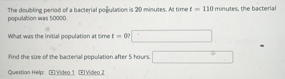 The doubling period of a bacterial population is 20 minutes. At time t=110 n ninutes. , the bacterial 
population was 50000. 
What was the initial population at time t=0 □ 
Find the size of the bacterial population after 5 hours. □ 
Question Help: + Video 1 - Video 2