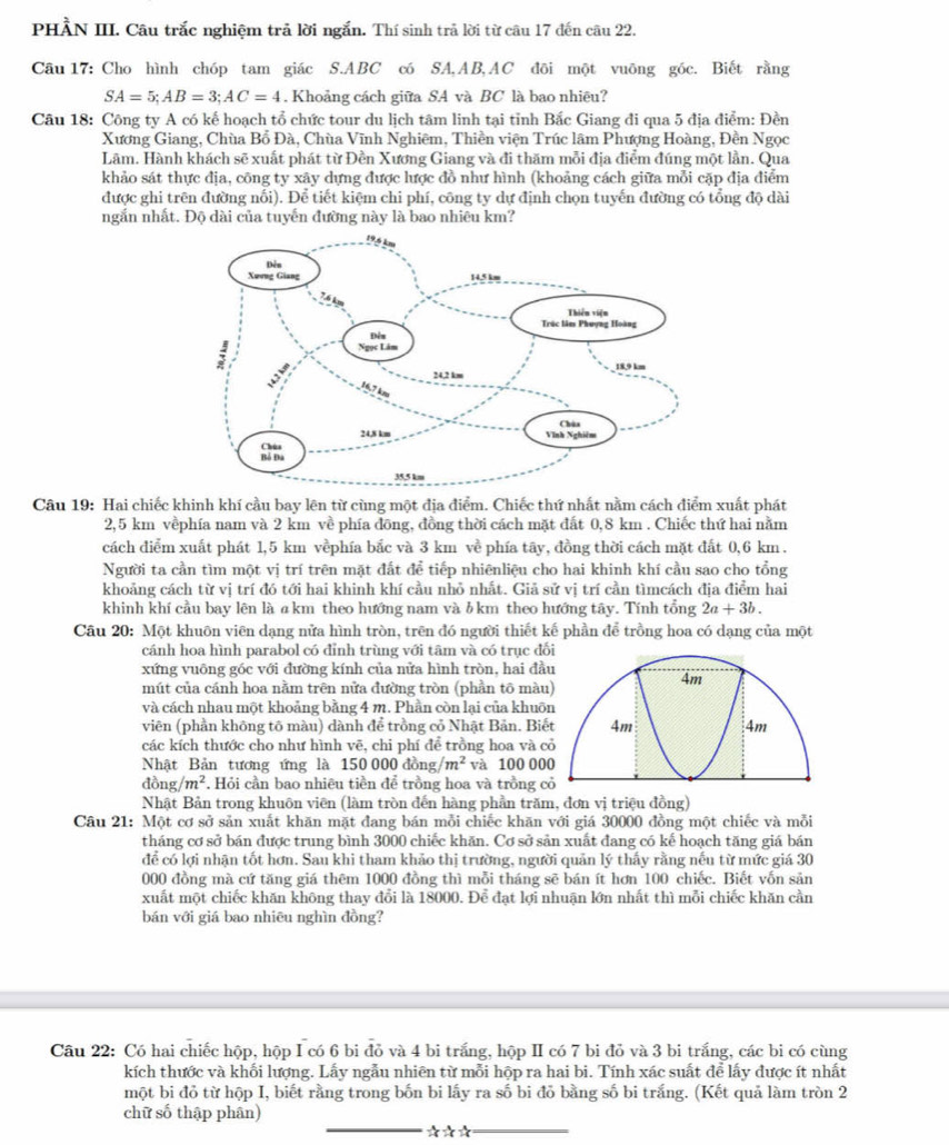 PHẢN III. Câu trắc nghiệm trả lời ngắn. Thí sinh trả lời từ câu 17 đến câu 22.
Câu 17: Cho hình chóp tam giác S.ABC có SA,AB,AC đõi một vuỡng góc. Biết rằng
SA=5;AB=3;AC=4. Khoảng cách giữa SA và BC là bao nhiêu?
Câu 18: Công ty A có kế hoạch tổ chức tour du lịch tâm linh tại tỉnh Bắc Giang đi qua 5 địa điểm: Đền
Xương Giang, Chùa Bổ Đà, Chùa Vĩnh Nghiêm, Thiền viện Trúc lâm Phượng Hoàng, Đền Ngọc
Lâm. Hành khách sẽ xuất phát từ Đền Xương Giang và đi thăm mỗi địa điểm đúng một lần. Qua
khảo sát thực địa, công ty xây dựng được lược đồ như hình (khoảng cách giữa mỗi cặp địa điểm
được ghi trên đường nổi). Để tiết kiệm chi phí, công ty dự định chọn tuyến đường có tổng độ dài
ngắn nhất. Độ dài của tuyến đường này là bao nhiêu km?
Câu 19: Hai chiếc khinh khí cầu bay lên từ cùng một địa điểm. Chiếc thứ nhất nằm cách điểm xuất phát
2,5 km vềphía nam và 2 km về phía đōng, đồng thời cách mặt đất 0,8 km . Chiếc thứ hai nằm
cách điểm xuất phát 1,5 km vềphía bắc và 3 km về phía tây, đồng thời cách mặt đất 0,6 km .
Người ta cần tìm một vị trí trên mặt đất để tiếp nhiênliệu cho hai khinh khí cầu sao cho tổng
khoảng cách từ vị trí đó tới hai khinh khí cầu nhỏ nhất. Giả sử vị trí cần tìmcách địa điểm hai
khinh khí cầu bay lên là akm theo hướng nam và l km theo hướng tây. Tính tổng 2a+3b.
Câu 20: Một khuôn viên dạng nửa hình tròn, trên đó người thiết kế phần để trồng hoa có dạng của một
cánh hoa hình parabol có đỉnh trùng với tâm và có trục đố
xứng vuông góc với đường kính của nửa hình tròn, hai đầ
mút của cánh hoa nằm trên nửa đường tròn (phần tō màu
và cách nhau một khoảng bằng 4 m. Phần còn lại của khuô
viên (phần không tô màu) dành để trồng cỏ Nhật Bản. Biế
các kích thước cho như hình vẽ, chi phí để trồng hoa và c
Nhật Bản tương ứng là 150000dong/m^2 và 100 00
đồn g/m^2 *. Hỏi cần bao nhiêu tiền để trồng hoa và trồng c
Nhật Bản trong khuôn viên (làm tròn đến hàng phần trăm, đơn vị triệu đồng)
Câu 21: Một cơ sở sản xuất khăn mặt đang bán mỗi chiếc khăn với giá 30000 đồng một chiếc và mỗi
tháng cơ sở bán được trung bình 3000 chiếc khăn. Cơ sở sản xuất đang có kế hoạch tăng giá bán
để có lợi nhận tốt hơn. Sau khi tham khảo thị trường, người quản lý thấy rằng nếu từ mức giá 30
000 đồng mà cứ tăng giá thêm 1000 đồng thì mỗi tháng sẽ bán ít hơn 100 chiếc. Biết vốn sản
xuất một chiếc khăn không thay đổi là 18000. Để đạt lợi nhuận lớn nhất thì mỗi chiếc khăn cần
bán với giá bao nhiêu nghìn đồng?
Câu 22: Có hai chiếc hộp, hộp I có 6 bi đỏ và 4 bi trắng, hộp II có 7 bi đỏ và 3 bi trắng, các bi có cùng
kích thước và khối lượng. Lấy ngẫu nhiên từ mỗi hộp ra hai bi. Tính xác suất để lấy được ít nhất
một bi đỏ từ hộp I, biết rằng trong bốn bi lấy ra số bi đỏ bằng số bi trắng. (Kết quả làm tròn 2
_
_
chữ số thập phân)