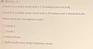 Listen
Circuit 1: Is a series circuit with a 1.5V battery and one bulb.
Circuit 2: Is a similar series circuit with a 3V battery and 2 identical bulbs.
Which circuit has the brightest bulbs?
Circuit 2
Circuit 1
none of these
Both circuits have similar brightness levels