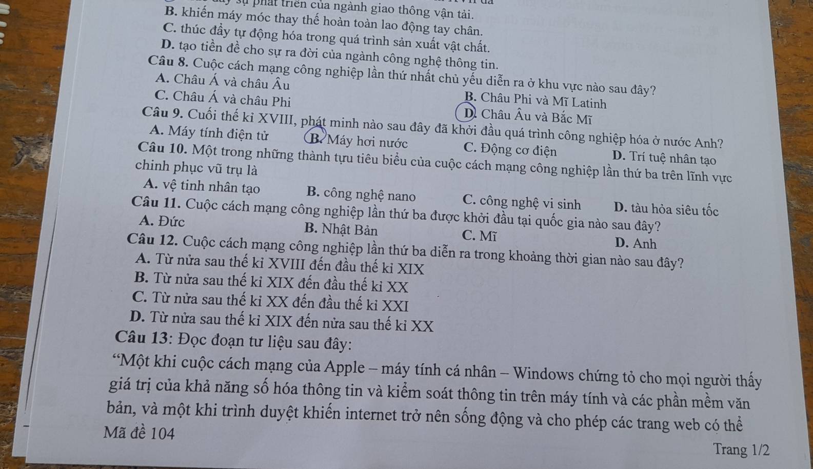 Sự phát triển của ngành giao thông vận tải.
B. khiến máy móc thay thế hoàn toàn lao động tay chân.
C. thúc đầy tự động hóa trong quá trình sản xuất vật chất.
D. tạo tiền đề cho sự ra đời của ngành công nghệ thông tin.
Câu 8. Cuộc cách mạng công nghiệp lần thứ nhất chủ yếu diễn ra ở khu vực nào sau đây?
A. Châu Á và châu Âu B. Châu Phi và Mĩ Latinh
C. Châu Á và châu Phi Dề Châu Âu và Bắc Mĩ
Câu 9. Cuối thế kỉ XVIII, phát minh nào sau đây đã khởi đầu quá trình công nghiệp hóa ở nước Anh?
A. Máy tính điện tử B. Máy hơi nước C. Động cơ điện D. Trí tuệ nhân tạo
Câu 10. Một trong những thành tựu tiêu biểu của cuộc cách mạng công nghiệp lần thứ ba trên lĩnh vực
chinh phục vũ trụ là
A. vệ tinh nhân tạo B. công nghệ nano C. công nghệ vi sinh D. tàu hỏa siêu tốc
Câu 11. Cuộc cách mạng công nghiệp lần thứ ba được khởi đầu tại quốc gia nào sau đây?
A. Đức B. Nhật Bản D. Anh
C. Mĩ
Câu 12. Cuộc cách mạng công nghiệp lần thứ ba diễn ra trong khoảng thời gian nào sau đây?
A. Từ nửa sau thế kỉ XVIII đến đầu thế ki XIX
B. Từ nửa sau thế kỉ XIX đến đầu thế kỉ XX
C. Từ nửa sau thế kỉ XX đến đầu thế ki XXI
D. Từ nửa sau thế kỉ XIX đến nửa sau thế kỉ XX
Câu 13: Đọc đoạn tư liệu sau đây:
*Một khi cuộc cách mạng của Apple - máy tính cá nhân - Windows chứng tỏ cho mọi người thấy
giá trị của khả năng số hóa thông tin và kiểm soát thông tin trên máy tính và các phần mềm văn
bản, và một khi trình duyệt khiến internet trở nên sống động và cho phép các trang web có thể
Mã đề 104
Trang 1/2