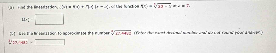 Find the linearization, L(x)=f(a)+f'(a)(x-a) , of the function f(x)=sqrt[3](20+x) at a=7.
L(x)=□
(b) Use the linearization to approximate the number sqrt[3](27.4482). (Enter the exact decimal number and do not round your answer.)
sqrt[3](27.4482)approx □