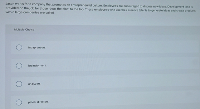Jaxon works for a company that promotes an entrepreneurial culture. Employees are encouraged to discuss new ideas. Development time is
provided on the job for those ideas that float to the top. These employees who use their creative talents to generate ideas and create products
within large companies are called
Multiple Choice
intrapreneurs.
brainstormers.
analyzers.
patent directors.