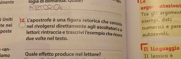 lmente logia di domanda. Quale? I Le 
argomentazioni 
_ 
Tra gli argoment 
esempi, dati 
i Uniti 12. L'apostrofe è una figura retorica che consiste 
te nei nel rivolgersi direttamente agli ascoltatori o ai 
numerici e pare 
poste lettori: rintraccia e trascrivi l’esempio che ricorre autorevoli. 
due volte nel testo. 
«an- _Il linguaggio 
iamo Quale effetto produce nel lettore? 
Il lessico è