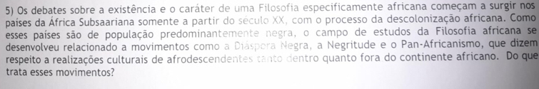 Os debates sobre a existência e o caráter de uma Filosofia especificamente africana começam a surgir nos 
países da África Subsaariana somente a partir do século XX, com o processo da descolonização africana. Como 
esses países são de população predominantemente negra, o campo de estudos da Filosofia africana se 
desenvolveu relacionado a movimentos como a Diáspora Negra, a Negritude e o Pan-Africanismo, que dizem 
respeito a realizações culturais de afrodescendentes tanto dentro quanto fora do continente africano. Do que 
trata esses movimentos?