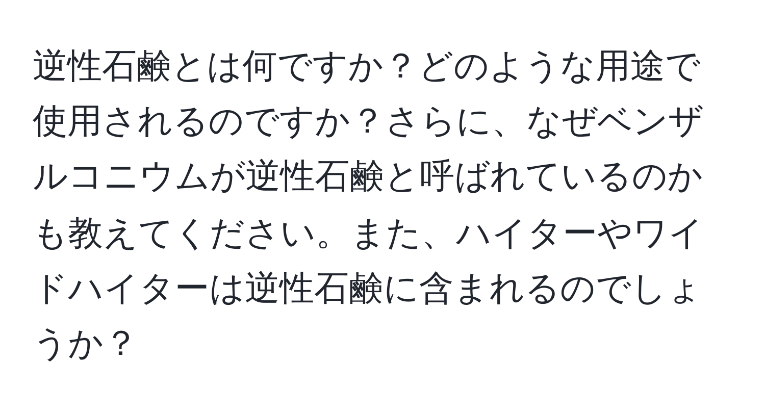 逆性石鹸とは何ですか？どのような用途で使用されるのですか？さらに、なぜベンザルコニウムが逆性石鹸と呼ばれているのかも教えてください。また、ハイターやワイドハイターは逆性石鹸に含まれるのでしょうか？