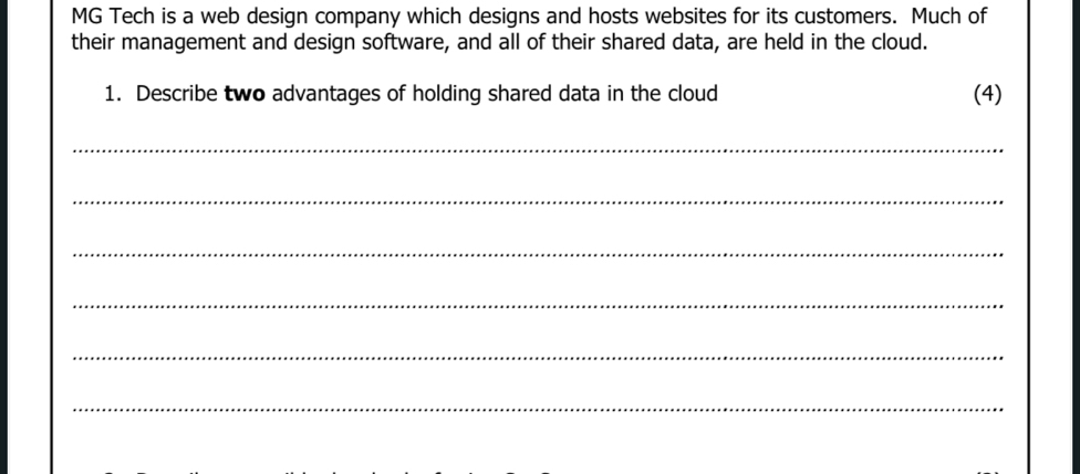 MG Tech is a web design company which designs and hosts websites for its customers. Much of 
their management and design software, and all of their shared data, are held in the cloud. 
1. Describe two advantages of holding shared data in the cloud (4) 
_ 
_ 
_ 
_ 
_ 
_