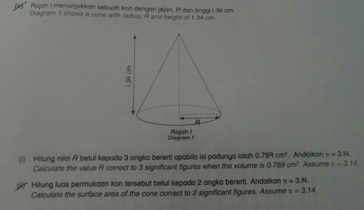 Rajah I menunjukkan sebuah kon dengan jejari, R dan tinggi 1.34 cm.
Diagram 1 shows a cone with radius, R and height of 1.34 cm.
Dlagram 1
(i) Hitung nilai A betul kepada 3 angka bererti apabila isi padunya ialah 0.78q cm^3 , Andaikan π =3.14
Calculate the value R correct to 3 significant figures when the volume is 0.789 cm^3 , Assume π =3.14
Hitung luas permukaan kon tersebut betul kepada 2 angka bererti. Andaikan π =3.14
Calculate the surface area of the cone correct to 2 significant figures. Assume π =3.14