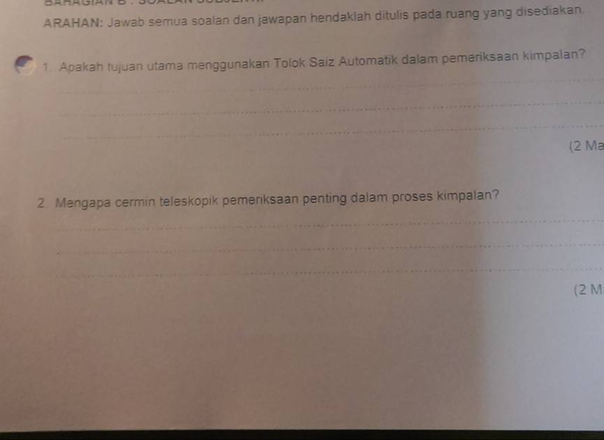 ARAHAN: Jawab semua soalan dan jawapan hendaklah ditulis pada ruang yang disediakan. 
1 Apakah tujuan utama menggunakan Tolok Saiz Automatik dalam pemeriksaan kimpalan? 
(2 Ma 
2 Mengapa cermin teleskopik pemeriksaan penting dalam proses kimpalan? 
(2 M