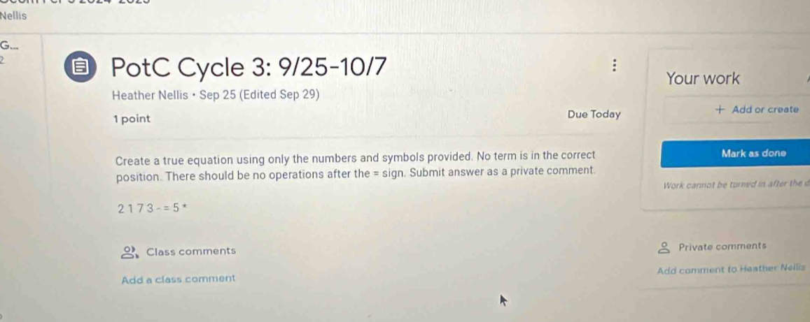 Nellis 
G... 
PotC Cycle 3:9/25-10 )/7 
Your work 
Heather Nellis • Sep 25 (Edited Sep 29) 
1 point Due Today 
Add or create 
Create a true equation using only the numbers and symbols provided. No term is in the correct Mark as done 
position. There should be no operations after the = sign. Submit answer as a private comment. 
Work cannot be turned in after the d
2173-=5
Class comments 
Private comments 
Add a class comment Add comment to Heather Neilis