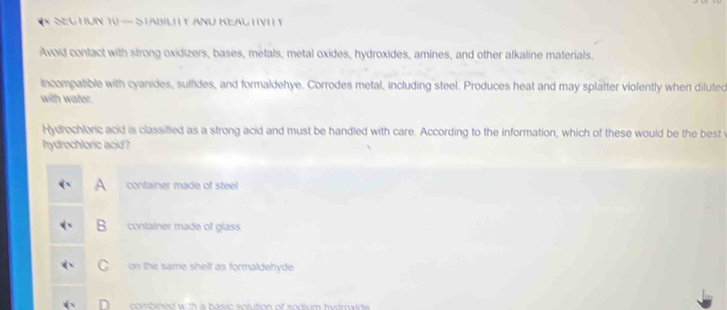 SEghon 10 — StaBILITy And KeactIvI y
Avoid contact with strong oxidizers, bases, metals, metal oxides, hydroxides, amines, and other alkaline materials.
incompatible with cyanides, sulfides, and formaldehye. Corrodes metal, including steel. Produces heat and may splatter violently when diluted
with water.
Hydrochloric acid is classified as a strong acid and must be handled with care. According to the information, which of these would be the best
hydrochloric acid ?
A container made of steel
B container made of glass
C on the same shelf as formaldehyde .
combined w t a b asic solution of sodium hy dro ide