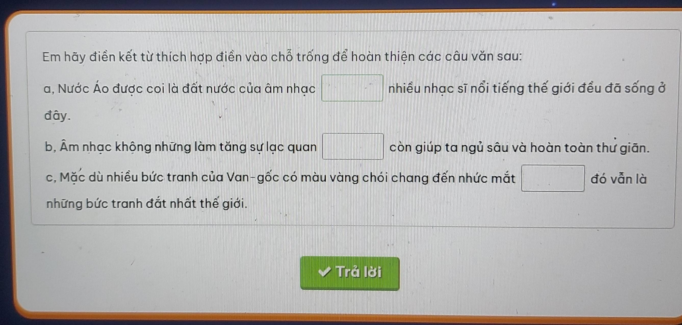 Em hãy điền kết từ thích hợp điền vào chỗ trống để hoàn thiện các câu văn sau: 
a, Nước Áo được coi là đất nước của âm nhạc □ nhiều nhạc sĩ nổi tiếng thế giới đều đã sống ở 
đây. 
b, Âm nhạc khộng những làm tăng sự lạc quan □ còn giúp ta ngủ sâu và hoàn toàn thư giān. 
c, Mặc dù nhiều bức tranh của Van-gốc có màu vàng chói chang đến nhức mắt □ đó vẫn là 
những bức tranh đắt nhất thế giới. 
Trả lời