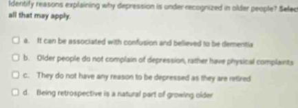 ldentify reasons explaining why depression is under recognized in older people? Selec
all that may apply.
a. It can be associated with confusion and believed to be dementia
b. Older people do not complain of depression, rather have physical complaints
c. They do not have any reason to be depressed as they are refired
d. Being retrospective is a natural part of growing older