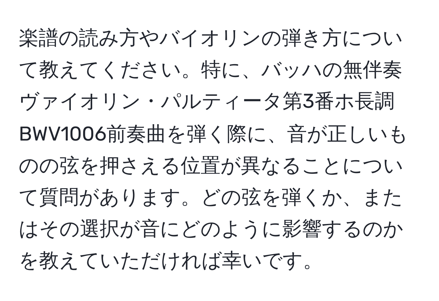 楽譜の読み方やバイオリンの弾き方について教えてください。特に、バッハの無伴奏ヴァイオリン・パルティータ第3番ホ長調BWV1006前奏曲を弾く際に、音が正しいものの弦を押さえる位置が異なることについて質問があります。どの弦を弾くか、またはその選択が音にどのように影響するのかを教えていただければ幸いです。