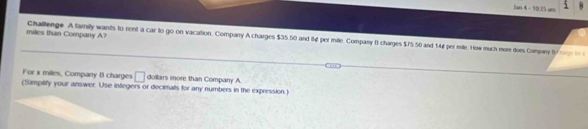 Jan 4 - 10:35 am 
miles than Company A? 
Challenge A family wants to rent a car to go on vacation. Company A charges $35.50 and B¢ per mile. Company B charges $75 50 and 14¢ per mile. How much more does Compary B 
For x miles, Company B charges □ dollars more than Company A 
(Simplify your answer. Use integers or decimats for any numbers in the expression.)