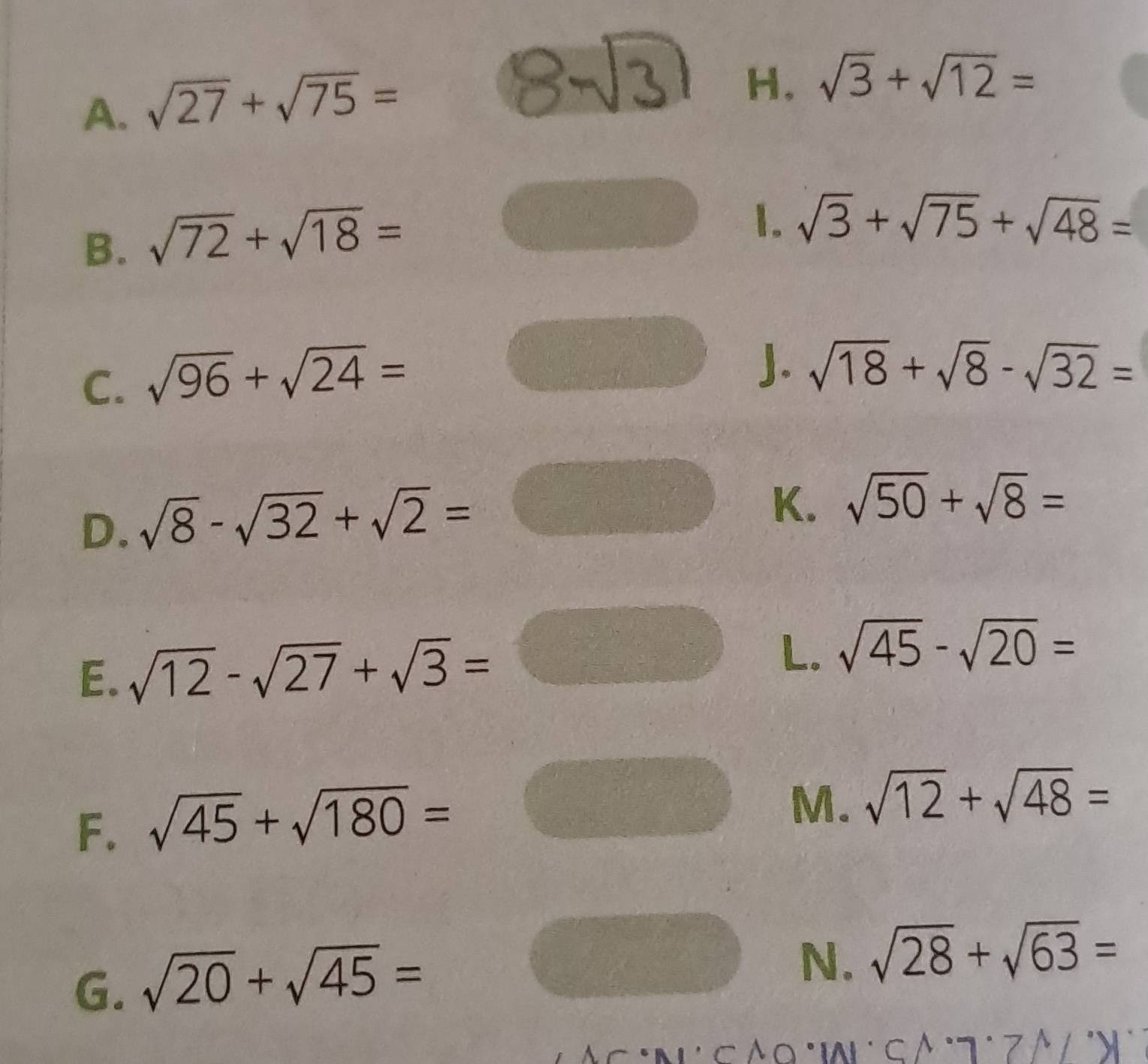 sqrt(27)+sqrt(75)=
H, sqrt(3)+sqrt(12)=
B. sqrt(72)+sqrt(18)=
1. sqrt(3)+sqrt(75)+sqrt(48)=
C. sqrt(96)+sqrt(24)=
J. sqrt(18)+sqrt(8)-sqrt(32)=
D. sqrt(8)-sqrt(32)+sqrt(2)= frac -1+-1x1/2x K. sqrt(50)+sqrt(8)=
E. sqrt(12)-sqrt(27)+sqrt(3)=□
L. sqrt(45)-sqrt(20)=
F. sqrt(45)+sqrt(180)=
M. sqrt(12)+sqrt(48)=
G. sqrt(20)+sqrt(45)=
N. sqrt(28)+sqrt(63)=
Âc :n c Áo °aL c β° 7