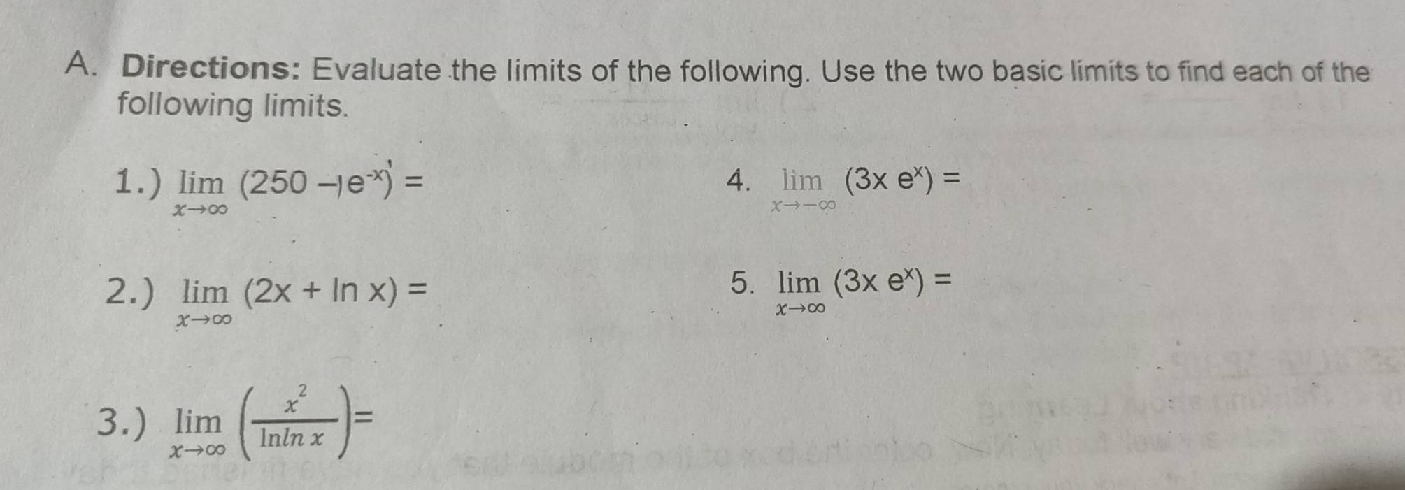 Directions: Evaluate the limits of the following. Use the two basic limits to find each of the 
following limits. 
4. 
1.) limlimits _xto ∈fty (250-1e^(-x)endpmatrix = limlimits _xto -∈fty (3xe^x)=
5. 
2.) limlimits _xto ∈fty (2x+ln x)= limlimits _xto ∈fty (3xe^x)=
3.) limlimits _xto ∈fty ( x^2/ln ln x )=