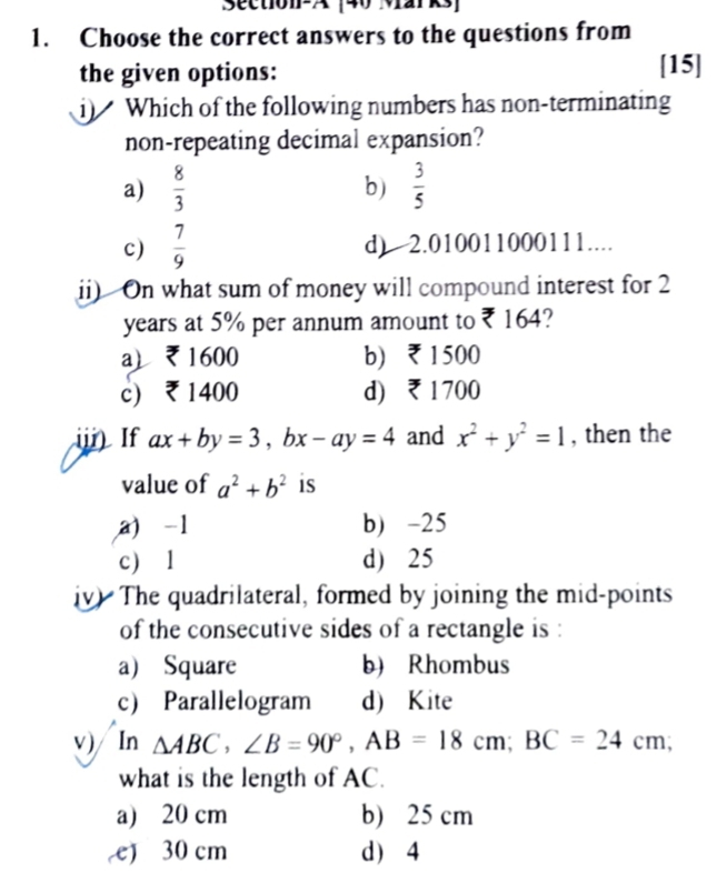 Section-A [40 Marks]
1. Choose the correct answers to the questions from
the given options:
[15]
i) Which of the following numbers has non-terminating
non-repeating decimal expansion?
a)  8/3   3/5 
b)
c)  7/9  d) 2.010011000111.
ii) On what sum of money will compound interest for 2
years at 5% per annum amount to ₹ 164?
a ₹1600 b) ₹1500
c) ₹ 1400 d) ₹ 1700
i If ax+by=3, bx-ay=4 and x^2+y^2=1 , then the
value of a^2+b^2 is
a) -1 b) -25
c) l d) 25
iv) The quadrilateral, formed by joining the mid-points
of the consecutive sides of a rectangle is :
a) Square b) Rhombus
c) Parallelogram d) Kite
v) In △ ABC, ∠ B=90°, AB=18cm; BC=24cm; 
what is the length of AC.
a) 20 cm b) 25 cm
e) 30 cm d) 4