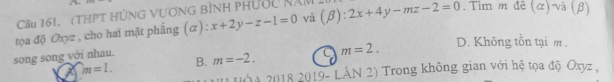 A
Câu 161. (THPT HỦNG VƯƠNG BÌNH PHƯỐc NAy
tọa độ Oxyz , cho hai mặt phẳng (α): x+2y-z-1=0 và (β) . 2x+4y-mz-2=0. Tìm m đê (α) và (β)
D. Không tồn tại m.
song song với nhau.
m=1.
B. m=-2. m=2. 
( A 2018 2019- LẢN 2) Trong không gian với hệ tọa độ Oxyz ,