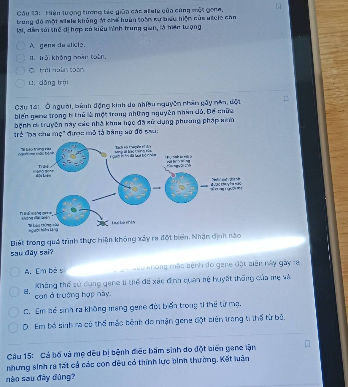 Hiện tượng tương tác giữa các allele của cùng một gene,
trong đó một allele không át chế hoàn toàn sự biểu hiện của allele còn
lại, dẫn tới thể dị hợp có kiểu hình trung gian, là hiện tượng
A. gene da allele.
B. trội không hoàn toàn.
C. trội hoàn toàn.
D. đồng trội.
Câu 14: Ở người, bệnh động kinh do nhiều nguyên nhân gây nên, đột
biến gene trong ti thể là một trong những nguyên nhân đó. Để chữa
bệnh di truyền này các nhà khoa học đã sử dụng phương pháp sinh
trẻ "ba cha mẹ” được mô tả bằng sơ đồ sau:
Biết trong quá trình thực hiện không xảy ra đột biến. Nhận định nào
sau đây sai?
A. Em bé sir gui đều không mác bệnh do gene đột biến này gây ra.
Không thể sử dụng gene ti thể để xác định quan hệ huyết thống của mẹ và
B.
con ở trường hợp này.
C. Em bé sinh ra không mang gene đột biến trong ti thể từ mẹ.
D. Em bé sinh ra có thể mắc bệnh do nhận gene đột biến trong ti thể từ bố.
Câu 15: Cả bố và mẹ đều bị bệnh điếc bẩm sinh do đột biến gene lặn
nhưng sinh ra tất cả các con đều có thính lực bình thường. Kết luận
nào sau đây đúng?