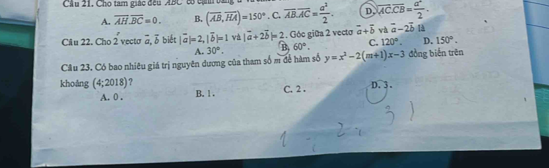 Cầu 21. Cho tam giác đều ABC có cạnh bằng
A. overline AH.overline BC=0. B. (overline AB,overline HA)=150°. C. overline AB.overline AC= a^2/2 . D overline AC. overline CB= a^2/2 . 
Câu 22. Cho 2 vectơ vector a, vector b biết |vector a|=2, |vector b|=1 và |vector a+2vector b|=2. Góc giữa 2 vecto vector a+vector b và vector a-2vector b là
A. 30°. B 60°. C. 120°. D. 150°. 
Câu 23. Có bao nhiêu giá trị nguyên dương của tham số m để hàm số y=x^2-2(m+1)x-3 đồng biến trên
khoảng (4;2018) ?
A. 0. B. 1. C. 2.
D. 3.