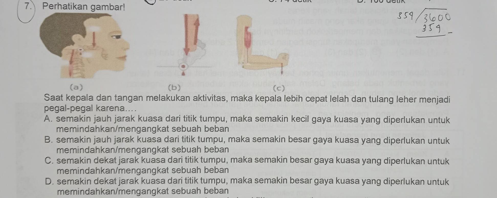 Perhatikan gambar!
(a) (b) (c)
Saat kepala dan tangan melakukan aktivitas, maka kepala lebih cepat lelah dan tulang leher menjadi
pegal-pegal karena....
A. semakin jauh jarak kuasa dari titik tumpu, maka semakin kecil gaya kuasa yang diperlukan untuk
memindahkan/mengangkat sebuah beban
B. semakin jauh jarak kuasa dari titik tumpu, maka semakin besar gaya kuasa yang diperlukan untuk
memindahkan/mengangkat sebuah beban
C. semakin dekat jarak kuasa dari titik tumpu, maka semakin besar gaya kuasa yang diperlukan untuk
memindahkan/mengangkat sebuah beban
D. semakin dekat jarak kuasa dari titik tumpu, maka semakin besar gaya kuasa yang diperlukan untuk
memindahkan/mengangkat sebuah beban