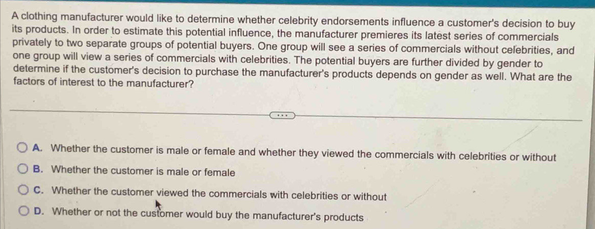 A clothing manufacturer would like to determine whether celebrity endorsements influence a customer's decision to buy
its products. In order to estimate this potential influence, the manufacturer premieres its latest series of commercials
privately to two separate groups of potential buyers. One group will see a series of commercials without celebrities, and
one group will view a series of commercials with celebrities. The potential buyers are further divided by gender to
determine if the customer's decision to purchase the manufacturer's products depends on gender as well. What are the
factors of interest to the manufacturer?
A. Whether the customer is male or female and whether they viewed the commercials with celebrities or without
B. Whether the customer is male or female
C. Whether the customer viewed the commercials with celebrities or without
D. Whether or not the customer would buy the manufacturer's products