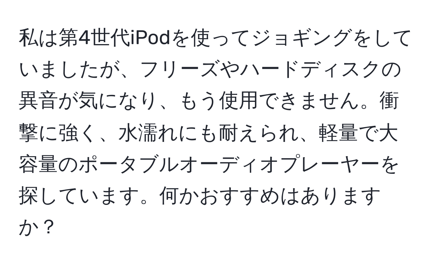 私は第4世代iPodを使ってジョギングをしていましたが、フリーズやハードディスクの異音が気になり、もう使用できません。衝撃に強く、水濡れにも耐えられ、軽量で大容量のポータブルオーディオプレーヤーを探しています。何かおすすめはありますか？
