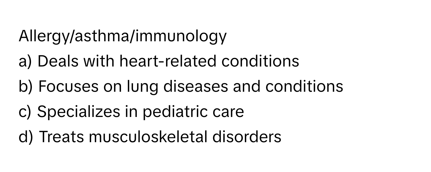 Allergy/asthma/immunology 
a) Deals with heart-related conditions 
b) Focuses on lung diseases and conditions 
c) Specializes in pediatric care 
d) Treats musculoskeletal disorders