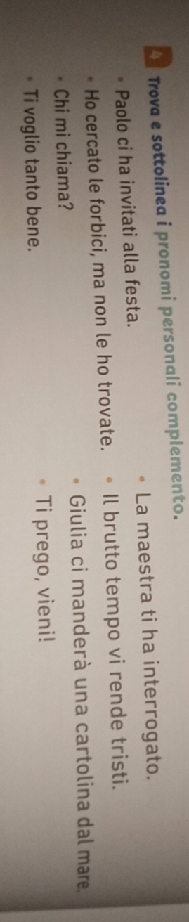 Trova e sottolinea i pronomi personali complemento. 
Paolo ci ha invitati alla festa. La maestra ti ha interrogato. 
Ho cercato le forbici, ma non le ho trovate. Il brutto tempo vi rende tristi. 
Chi mi chiama? Giulia ci manderà una cartolina dal mare 
Ti voglio tanto bene. Ti prego, vieni!