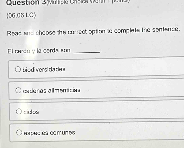 Question 3(Multiple Choice Worth 1points)
(06.06 LC)
Read and choose the correct option to complete the sentence.
El cerdo y la cerda son_ .
biodiversidades
cadenas alimenticias
ciclos
especies comunes