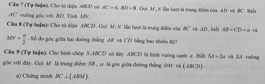 (Tự luận). Cho tứ diện ABCD có AC=6, BD=8. Gọi M, N lần lượt là trung điểm của AD và BC. Biết
AC vuông góc với BD. Tính MN. 
Câu 8 (Tự luận): Cho tứ diện ABCD. Gọi M,N lần lượt là trung điểm của BC và AD , biết AB=CD=a và
MN= a/2 . Số đo góc giữa hai đường thẳng AB và CD bằng bao nhiêu độ? 
Câu 9 (Tự luận). Cho hình chóp S. ABCD có đáy ABCD là hình vuông cạnh a. Biết SA=2a và SA vuông 
góc với đáy. Gọi M là trung điểm SB , α là góc giữa đường thẳng DM và (ABCD). 
a) Chứng minh BC⊥ (ABM).