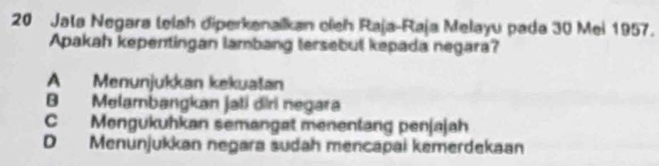 Jala Negara lelah diperkanaikan oíeh Raja-Raja Melayu pada 30 Mei 1957.
Apakah kepentingan lambang tersebut kepada negara?
A Menunjukkan kekuatan
B Melambangkan jati diri negara
C Mongukuhkan semangat menentang penjajah
D Menunjukkan negara sudah mencapai kemerdekaan