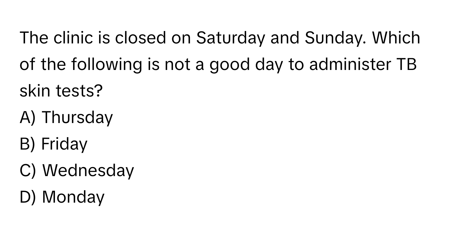 The clinic is closed on Saturday and Sunday. Which of the following is not a good day to administer TB skin tests?

A) Thursday
B) Friday
C) Wednesday
D) Monday