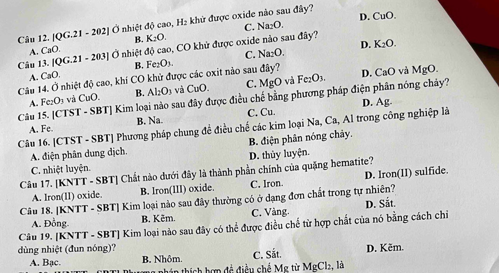 D. CuO.
Câu 12. |QG.21- 202 * Ở nhiệt độ cao, H_2 khử được oxide nào sau đây?
C. Na_2O.
B. K_2O.
Câu 13. 0° 21. - 203] Ở nhiệt độ cao, CO khử được oxide nào sau đây?
A. CaO.
D. K_2O.
C. Na_2O.
B. Fe_2O_3.
A. CaO.
Câu 14. Ở nhiệt độ cao, khí CO khử được các oxit nào sau đây?
D. CaO và MgO.
A. Fe_2O_3 và CuO. B. Al_2O_3 và CuO. C. MgO và Fe_2O_3.
Câu 15. [CTST - SBT] Kim loại nào sau đây được điều chế bằng phương pháp điện phân nóng chảy?
D. Ag.
A. Fe. B. Na. C. Cu.
Câu 16. [CTST - SBT] Phương pháp chung đề điều chế các kim loại Na, Ca, Al trong công nghiệp là
B. điện phân nóng chảy.
A. điện phân dung dịch.
C. nhiệt luyện. D. thủy luyện.
Câu 17. [KNTT - SBT] Chất nào dưới đây là thành phần chính của quặng hematite?
A. Iron(II) oxide. B. Iron(III) oxide. C. Iron. D. Iron(II) sulfide.
Câu 18. [KNTT - SBT] Kim loại nào sau đây thường có ở dạng đơn chất trong tự nhiên?
D. Sắt.
A. Đồng. B. Kẽm. C. Vàng.
Câu 19. [KNTT - SBT] Kim loại nào sau đây có thể được điều chế từ hợp chất của nó bằng cách chi
dùng nhiệt (đun nóng)? D. Kẽm.
A. Bạc. B. Nhôm. C. Sắt.
1 a  nhán thích hợp đề điều chế Mg tù MgCl_2, , là