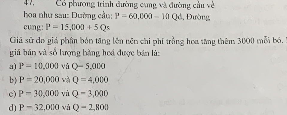 Có phương trình dường cung và đường cầu về
hoa như sau: Đường cầu: P=60,000-10 Qd, 1, Đường
cung: P=15,000+5Qs
Giả sử do giá phân bón tăng lên nên chi phí trồng hoa tăng thêm 3000 mỗi bó.
giá bán và số lượng hàng hoá được bán là:
a) P=10,000 và Q=5,000
b) P=20,000 và Q=4,000
c) P=30,000 và Q=3,000
d) P=32,000 và Q=2,800