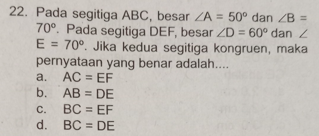 Pada segitiga ABC, besar ∠ A=50° dan ∠ B=
70°. Pada segitiga DEF, besar ∠ D=60° dan ∠
E=70°. Jika kedua segitiga kongruen, maka
pernyataan yang benar adalah....
a. AC=EF
b. AB=DE
C. BC=EF
d. BC=DE