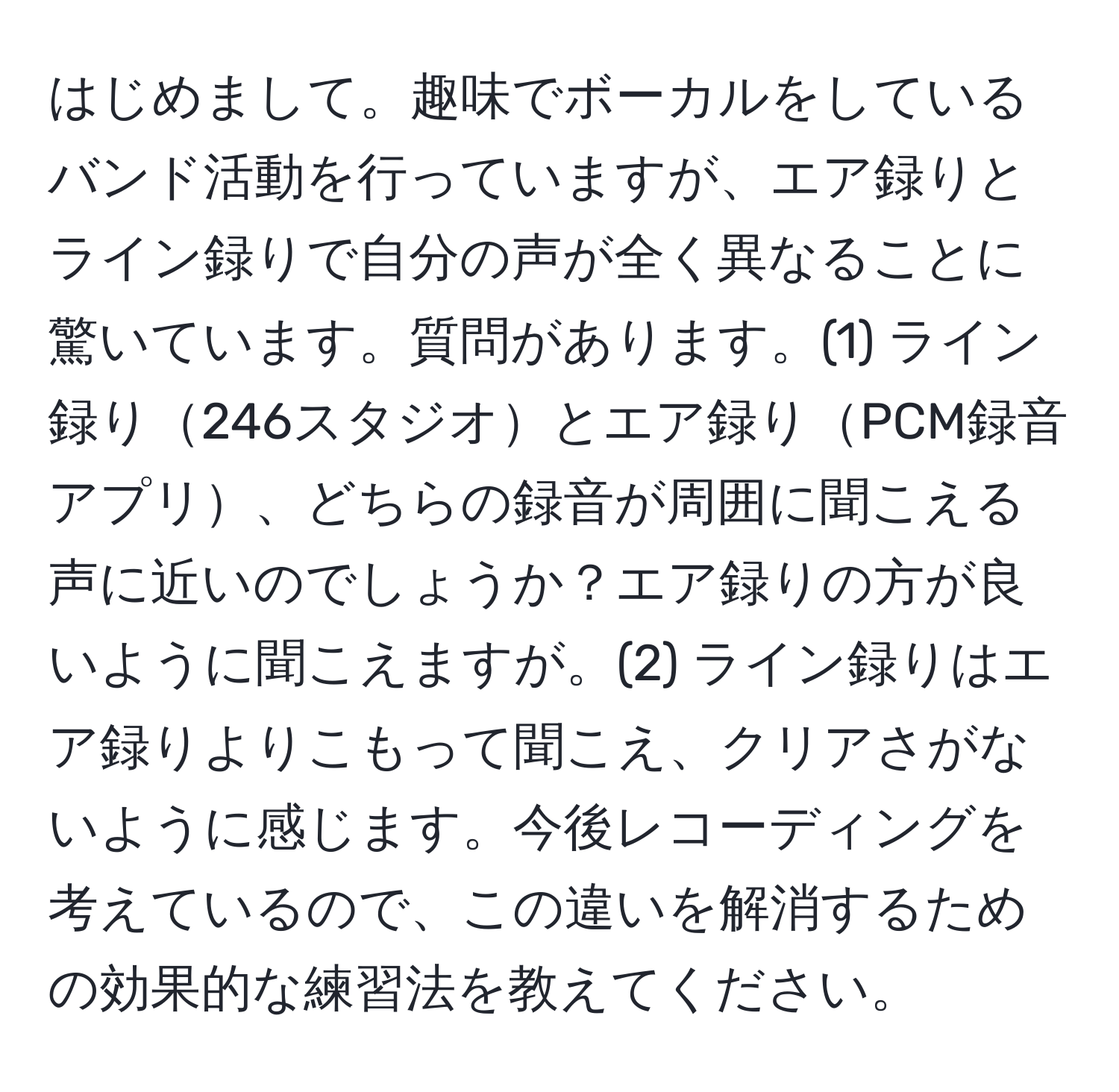 はじめまして。趣味でボーカルをしているバンド活動を行っていますが、エア録りとライン録りで自分の声が全く異なることに驚いています。質問があります。(1) ライン録り246スタジオとエア録りPCM録音アプリ、どちらの録音が周囲に聞こえる声に近いのでしょうか？エア録りの方が良いように聞こえますが。(2) ライン録りはエア録りよりこもって聞こえ、クリアさがないように感じます。今後レコーディングを考えているので、この違いを解消するための効果的な練習法を教えてください。