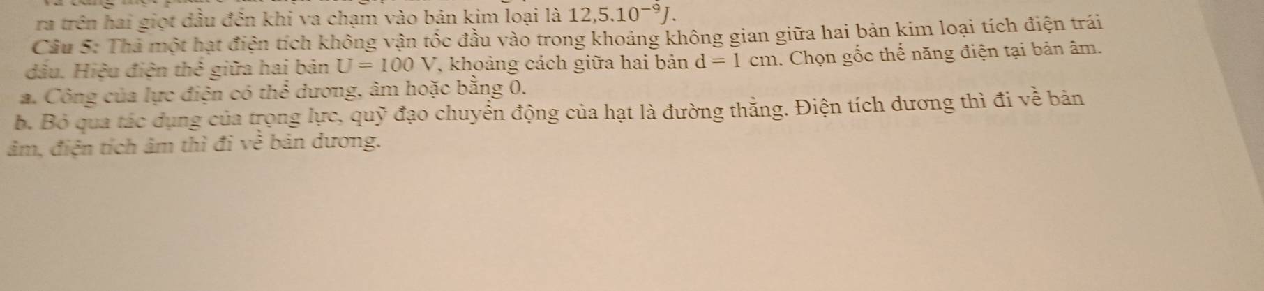 ra trên hai giọt dầu đến khi va chạm vào bản kim loại là 12, 5.10^(-9)J. 
Cầu 5: Thà một hạt điện tích không vận tốc đầu vào trong khoảng không gian giữa hai bản kim loại tích điện trái 
đầu. Hiệu điện thể giữa hai bản U=100V , khoảng cách giữa hai bản d=1cm 1. Chọn gốc thể năng điện tại bản âm. 
a. Công của lực điện có th cm đương, âm hoặc bằng 0. 
b. Bỏ qua tác dụng của trọng lực, quỹ đạo chuyển động của hạt là đường thằng. Điện tích dương thì đi về bản
âm, điện tích âm thì đi về bản dương.