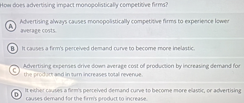 How does advertising impact monopolistically competitive firms?
Advertising always causes monopolistically competitive firms to experience lower
A
average costs.
B It causes a firm's perceived demand curve to become more inelastic.
C Advertising expenses drive down average cost of production by increasing demand for
the product and in turn increases total revenue.
It either causes a firm's perceived demand curve to become more elastic, or advertising
D
causes demand for the firm's product to increase.