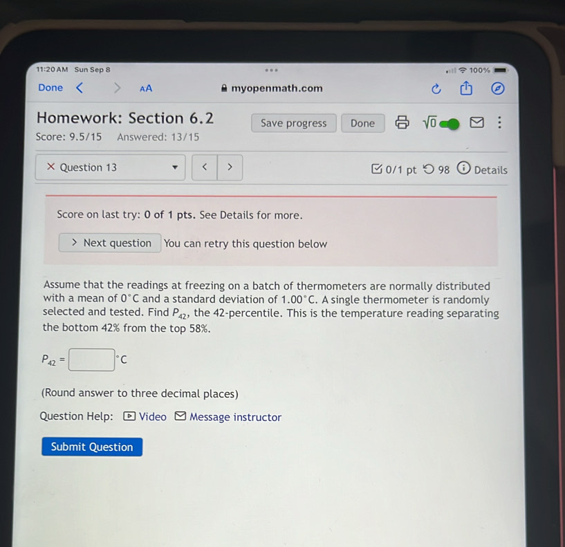 11:20 AM Sun Sep 8 100% 
Done AA myopenmath.com 
Homework: Section 6.2 Save progress Done sqrt(0) 
Score: 9.5/15 Answered: 13/15 
× Question 13 < > 0/1 pt つ 98 Details 
Score on last try: 0 of 1 pts. See Details for more. 
Next question You can retry this question below 
Assume that the readings at freezing on a batch of thermometers are normally distributed 
with a mean of 0°C and a standard deviation of 1.00°C. A single thermometer is randomly 
selected and tested. Find P_42 , the 42 -percentile. This is the temperature reading separating 
the bottom 42% from the top 58%.
P_42=□°C
(Round answer to three decimal places) 
Question Help: ® Video Message instructor 
Submit Question