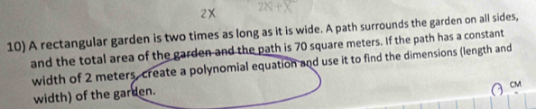 A rectangular garden is two times as long as it is wide. A path surrounds the garden on all sides, 
and the total area of the garden and the path is 70 square meters. If the path has a constant 
width of 2 meters, create a polynomial equation and use it to find the dimensions (length and
CM
width) of the garden.