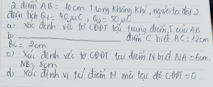 a diem AB=10cm Hlong Khong Khi, nguxita dai? 
dien tich Q_1=40mu C, Q_2=50mu C
a) xàc dinh yèi fò CDDT tǎi toung dhe, I Qu AB
b) _diem c biek AC=12cm
BC=2cm
() Xác dinh vè'c to CDDT tai diem N bre NA=6cm,
NB=8cm
d xdc dinh vì thi diem M mà tai do CADT=0