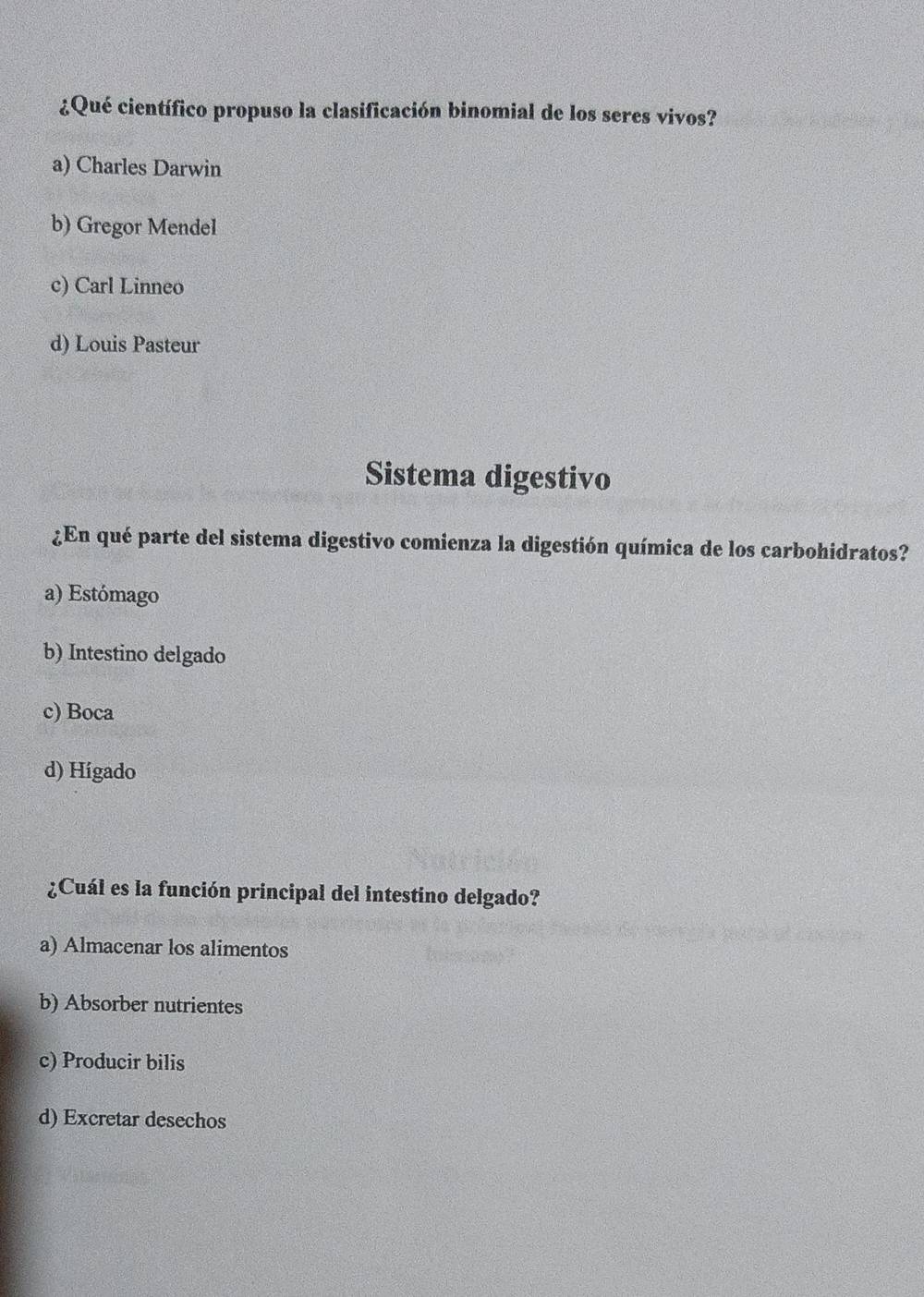 ¿Qué científico propuso la clasificación binomial de los seres vivos?
a) Charles Darwin
b) Gregor Mendel
c) Carl Linneo
d) Louis Pasteur
Sistema digestivo
¿En qué parte del sistema digestivo comienza la digestión química de los carbohidratos?
a) Estómago
b) Intestino delgado
c) Boca
d) Hígado
¿Cuál es la función principal del intestino delgado?
a) Almacenar los alimentos
b) Absorber nutrientes
c) Producir bilis
d) Excretar desechos