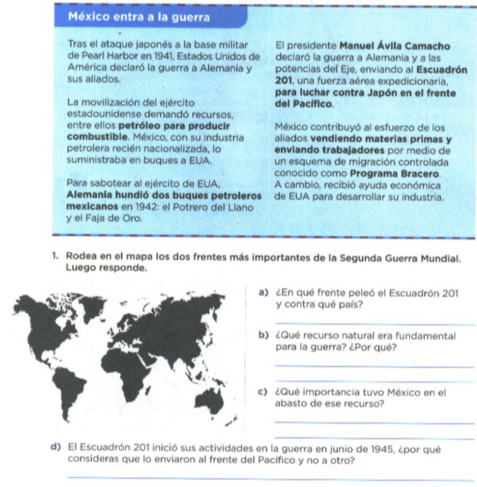 México entra a la guerra 
Tras el ataque japonés a la base militar El presidente Manuel Ávila Camacho 
de Pearl Harbor en 1941, Estados Unidos de declaró la guerra a Alemania y a las 
América declaró la guerra a Alemania y potencias del Eje, enviando al Escuadrón 
sus aliados. 201, una fuerza aérea expedicionaria, 
para luchar contra Japón en el frente 
La movilización del ejército del Pacífico. 
estadounidense demandó recursos, 
entre ellos petróleo para producir México contribuyó al esfuerzo de los 
combustible. México, con su industria aliados vendiendo materias primas y 
petrolera recién nacionalizada, lo enviando trabajadores por medio de 
suministraba en buques a EUA. un esquema de migración controlada 
conocido como Programa Bracero. 
Para sabotear al ejército de EUA, A cambio, recibió ayuda económica 
Alemania hundió dos buques petroleros de EUA para desarroliar su industria. 
mexicanos en 1942: el Potrero del Llano 
y el Faja de Oro. 
1. Rodea en el mapa los dos frentes más importantes de la Segunda Guerra Mundial. 
Luego responde. 
) ¿En qué frente peleó el Escuadrón 201
y contra qué país? 
_ 
) ¿Qué recurso natural era fundamental 
para la guerra? ¿Por qué? 
_ 
_ 
) ¿Qué importancia tuvo México en el 
abasto de ese recurso? 
_ 
_ 
d) El Escuadrón 201 inició sus actividades en la guerra en junio de 1945, ¿por qué 
consideras que lo enviaron al frente del Pacífico y no a otro? 
_