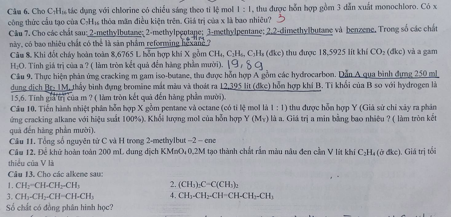 Cho C₇H₁ tác dụng với chlorine có chiếu sáng theo tỉ lệ mol 1:1 , thu được hỗn hợp gồm 3 dẫn xuất monochloro. Có x
công thức cấu tạo của C_7H_16 thỏa mãn điều kiện trên. Giá trị của x là bao nhiêu?
Câu 7. Cho các chất sau: 2-methylbutane; 2-methylpentane; 3-methylpentane; 2.2-dimethylbutane và benzene. Trong số các chất
này, có bao nhiêu chất có thể là sản phẩm reforming hexane  7
Câu 8. Khi đốt cháy hoàn toàn 8,6765 L hỗn hợp khí X gồm CH₄, C_2F H₆, C^,□ (đkc) thu được 18,5925 lít khí CO_2 (đkc) và a gam
H_2O 9. Tính giá trị của a ? ( làm tròn kết quả đến hàng phần mười).
Câu 9. Thực hiện phản ứng cracking m gam iso-butane, thu được hỗn hợp A gồm các hydrocarbon. Dẫn A qua bình đựng 250 ml
dung dịch Br 1M, thấy bình đựng bromine mất màu và thoát ra 12,395 lít (đkc) hỗn hợp khí B. Tỉ khối của B so với hydrogen là
15,6. Tính giả trị của m ? ( làm tròn kết quả đến hàng phần mười).
Câu 10. Tiến hành nhiệt phân hỗn hợp X gồm pentane và octane (có tỉ lệ mol là 1 : 1) 0 thu được hỗn hợp Y (Giả sử chỉ xảy ra phản
ứng cracking alkane với hiệu suất 100%). Khối lượng mol của hỗn hợp Y(M_Y) là a. Giá trị a min bằng bao nhiêu ? ( làm tròn kết
quả đến hàng phần mười).
Câu 11. Tổng số nguyên tử C và H trong 2-methylbut −2 - ene
Câu 12. Để khử hoàn toàn 200 mL dung dịch KMnO₄0,2M tạo thành chất rắn màu nâu đen cần V lít khí C₂H₄ (ở đkc). Giá trị tối
thiều của V là
Câu 13. Cho các alkene sau:
1. CH_2=CH-CH_2-CH_3 2. (CH_3)_2C=C(CH_3)_2
3. CH_3-CH_2-CH=CH-CH_3 4. CH_3-CH_2-CH=CH-CH_2-CH_3
Số chất có đồng phân hình học?