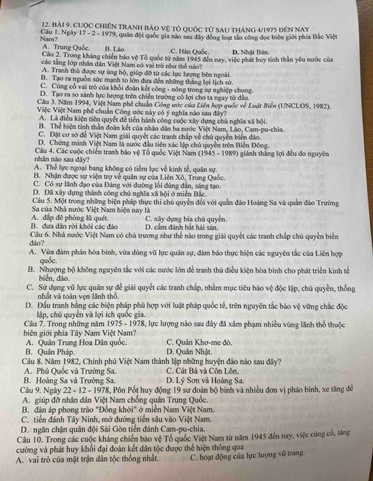CUộC CHIÊN TRANH BẢO Vệ TÔ QUỚC Từ SAU THÁNG 4/1975 đÉN NAY
Cầu 1. Ngày 17 - 2 - 1979, quân đội quốc gia nào sau đây đồng loạt tân công dọc biên giới phía Bắc Việt
Nam?
A. Trung Quốc. B. Lào.C. Hàn Quốc. D. Nhật Bản
Cầu 2. Trong kháng chiến bảo vệ Tổ quốc từ năm 1945 đến nay, việc phát huy tinh thần yêu nước của
các tầng lớp nhân dân Việt Nam có vai trò như thế nào?
A. Tranh thủ được sự ủng hộ, giúp đỡ từ các lực lượng bên ngoài.
B. Tạo ra nguồn sức mạnh to lớn đưa đến những thắng lợi lịch sử.
C. Củng cố vai trò của khối đoàn kết công - nông trong sự nghiệp chung.
D. Tạo ra so sánh lực lượng trên chiến trường có lợi cho ta ngay từ đầu.
Câu 3. Năm 1994, Việt Nam phê chuẩn Công ước của Liên hợp quốc về Luật Biển (UNCLOS, 1982).
Việc Việt Nam phê chuẩn Công ước này có ý nghĩa nào sau đây?
A. Là điều kiện tiên quyết để tiến hành công cuộc xây dựng chủ nghĩa xã hội.
B. Thể hiện tỉnh thần đoàn kết của nhân dân ba nước Việt Nam. Lào, Cam-pu-chia.
C. Đặt cơ sở để Việt Nam giải quyết các tranh chấp về chủ quyền biển đảo.
D. Chứng minh Việt Nam là nước đầu tiên xác lập chủ quyền trên Biển Đông.
Câu 4. Các cuộc chiến tranh bảo vệ Tổ quốc Việt Nam (1945 - 1989) giành thắng lợi đều do nguyên
nhân nào sau đây?
A. Thế lực ngoại bang không có tiềm lực về kinh tế, quân sự.
B. Nhận được sự viện trợ về quân sự của Liên Xô, Trung Quốc.
C. Có sự lãnh đạo của Đảng với đường lối đúng đắn, sáng tạo.
D. Đã xây dựng thành công chủ nghĩa xã hội ở miền Bắc.
Câu 5. Một trong những biện pháp thực thi chủ quyền đối với quần đảo Hoàng Sa và quần đảo Trường
Sa của Nhà nước Việt Nam hiện nay là
A. đắp đê phòng lũ quét. C. xây dựng bia chủ quyền.
B. đựa dân rời khỏi các đảo D. cấm đánh bắt hải sản.
Câu 6. Nhà nước Việt Nam có chủ trương như thế nào trong giải quyết các tranh chấp chủ quyền biển
dảo?
A. Vừa đàm phán hòa bình, vừa dùng vũ lực quân sự, đảm bảo thực hiện các nguyên tắc của Liên hợp
quốc.
B. Nhượng bộ không nguyên tắc với các nước lớn để tranh thủ điều kiện hòa bình cho phát triển kinh tế
biển, đảo.
C. Sử dụng vũ lực quân sự đề giải quyết các tranh chấp, nhằm mục tiêu bảo vệ độc lập, chủ quyền, thống
nhất và toàn vẹn lãnh thổ.
D. Đấu tranh bằng các biện pháp phù hợp với luật pháp quốc tế, trên nguyên tắc bảo vệ vững chắc độc
lập, chủ quyền và lợi ích quốc gia.
Câu 7. Trong những năm 1975 - 1978, lực lượng nào sau đây đã xâm phạm nhiều vùng lãnh thổ thuộc
biên giới phía Tây Nam Việt Nam?
A. Quân Trung Hoa Dân quốc. C. Quân Khơ-me đỏ.
B. Quân Pháp. D. Quân Nhật.
Câu 8. Năm 1982, Chính phủ Việt Nam thành lập những huyện đảo nào sau đây?
A. Phú Quốc và Trường Sa. C. Cát Bà và Côn Lôn.
B. Hoàng Sa và Trường Sa. D. Lý Sơn và Hoàng Sa.
Câu 9. Ngày 22 - 12 - 1978, Pôn Pốt huy động 19 sư đoàn bộ binh và nhiều đơn vị pháo binh, xe tăng đề
A. giúp đỡ nhân dân Việt Nam chống quân Trung Quốc,
B. đàn áp phong trào "Đồng khởi" ở miền Nam Việt Nam.
C. tiến đánh Tây Ninh, mở đường tiến sâu vào Việt Nam.
D. ngăn chặn quân đội Sài Gòn tiến đánh Cam-pu-chia.
Câu 10. Trong các cuộc kháng chiến bảo vệ Tổ quốc Việt Nam từ năm 1945 đến nay, việc củng cổ, tăng
cường và phát huy khối đại đoàn kết dân tộc được thể hiện thông qua
A. vai trò của mặt trận dân tộc thống nhất. C. hoạt động của lực lượng vũ trang.