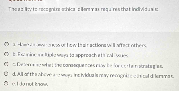 The ability to recognize ethical dilemmas requires that individuals:
a. Have an awareness of how their actions will affect others.
b. Examine multiple ways to approach ethical issues.
c. Determine what the consequences may be for certain strategies.
d. All of the above are ways individuals may recognize ethical dilemmas.
e. I do not know.